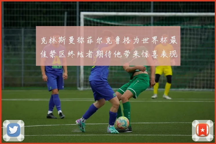 克林斯曼称菲尔克鲁格为世界杯最佳禁区终结者期待他带来惊喜表现