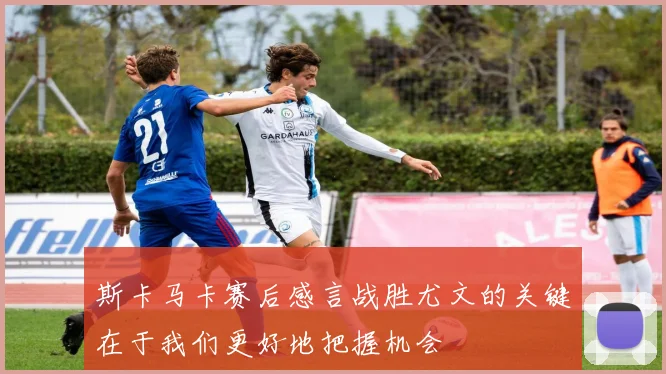 斯卡马卡赛后感言战胜尤文的关键在于我们更好地把握机会