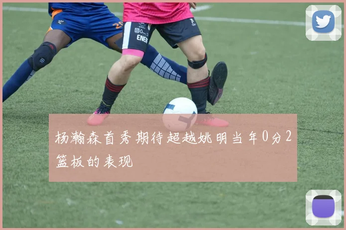 杨瀚森首秀期待超越姚明当年0分2篮板的表现