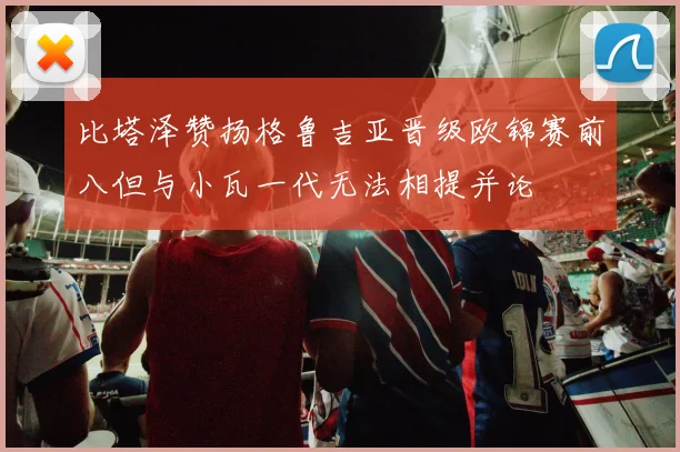 比塔泽赞扬格鲁吉亚晋级欧锦赛前八但与小瓦一代无法相提并论