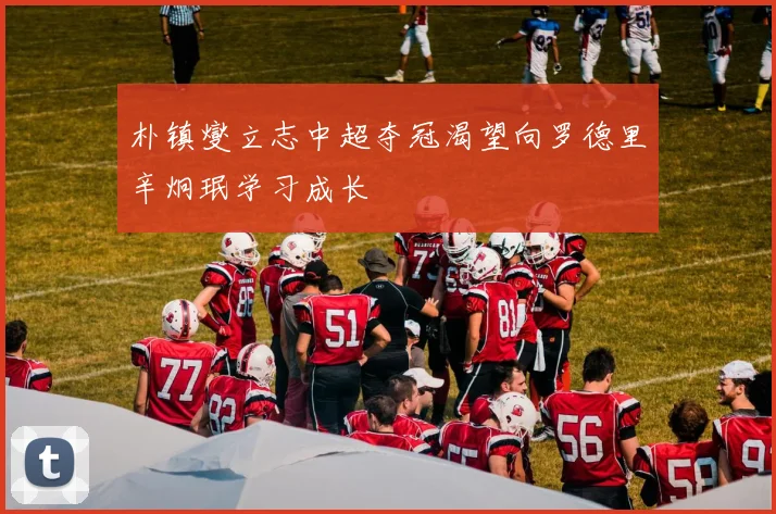 朴镇燮立志中超夺冠渴望向罗德里辛炯珉学习成长