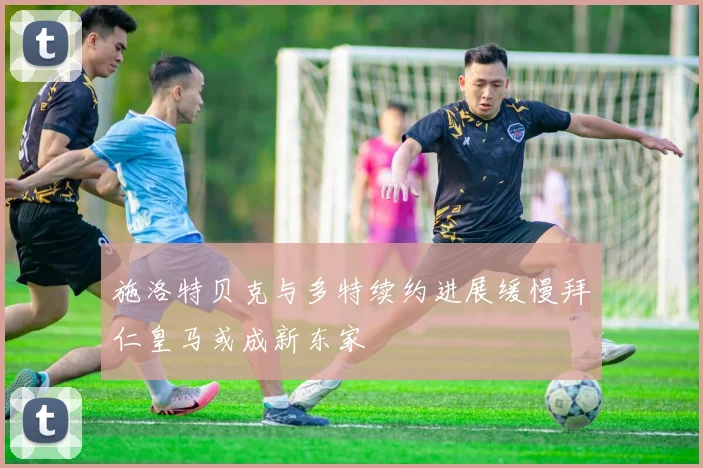 施洛特贝克与多特续约进展缓慢拜仁皇马或成新东家