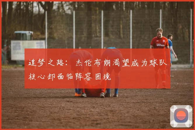 追梦之路：杰伦布朗渴望成为球队核心却面临阵容困境