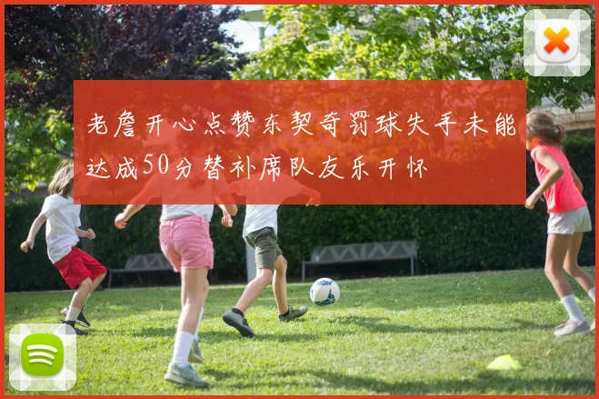 老詹开心点赞东契奇罚球失手未能达成50分替补席队友乐开怀