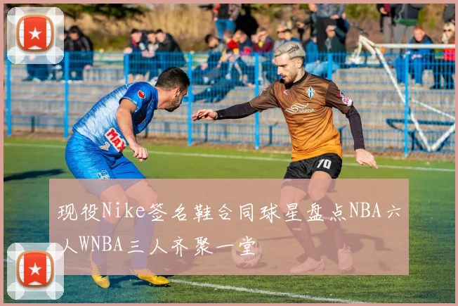 现役Nike签名鞋合同球星盘点NBA六人WNBA三人齐聚一堂