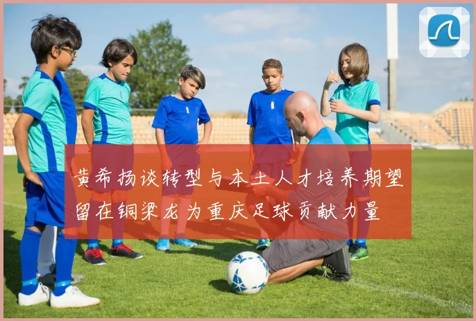 黄希扬谈转型与本土人才培养期望留在铜梁龙为重庆足球贡献力量