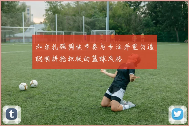 加尔扎强调快节奏与专注并重打造聪明拼抢积极的篮球风格