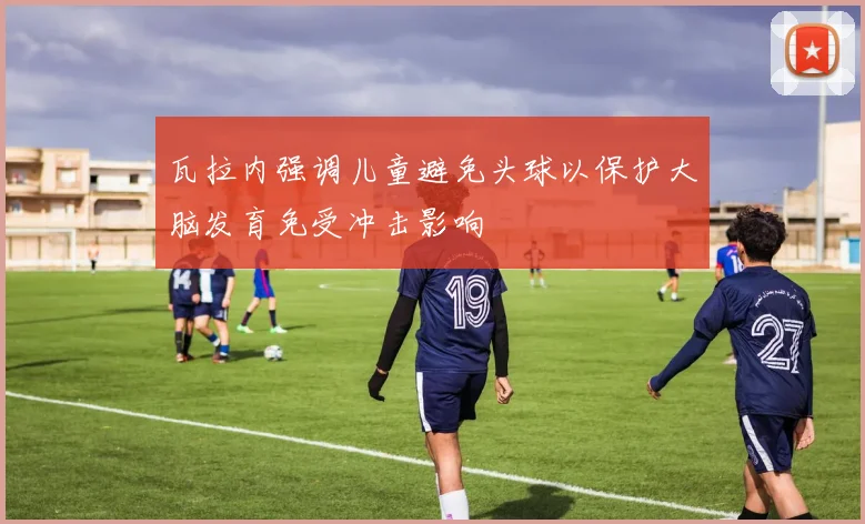 瓦拉内强调儿童避免头球以保护大脑发育免受冲击影响
