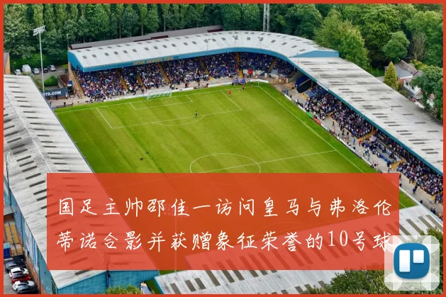 国足主帅邵佳一访问皇马与弗洛伦蒂诺合影并获赠象征荣誉的10号球衣