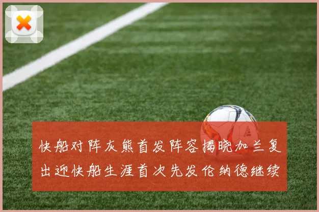 快船对阵灰熊首发阵容揭晓加兰复出迎快船生涯首次先发伦纳德继续出战