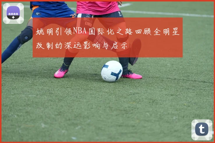 姚明引领NBA国际化之路回顾全明星改制的深远影响与启示