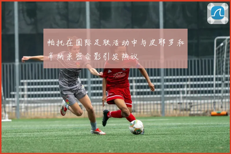 帕托在国际足联活动中与皮耶罗和辛纳亲密合影引发热议