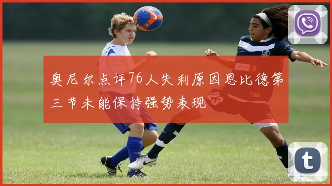 奥尼尔点评76人失利原因恩比德第三节未能保持强势表现