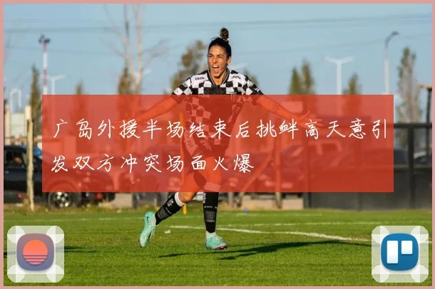 广岛外援半场结束后挑衅高天意引发双方冲突场面火爆