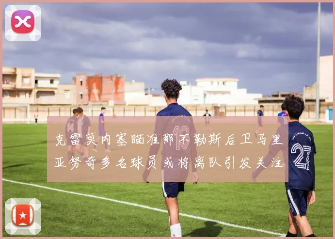 克雷莫内塞瞄准那不勒斯后卫马里亚努奇多名球员或将离队引发关注