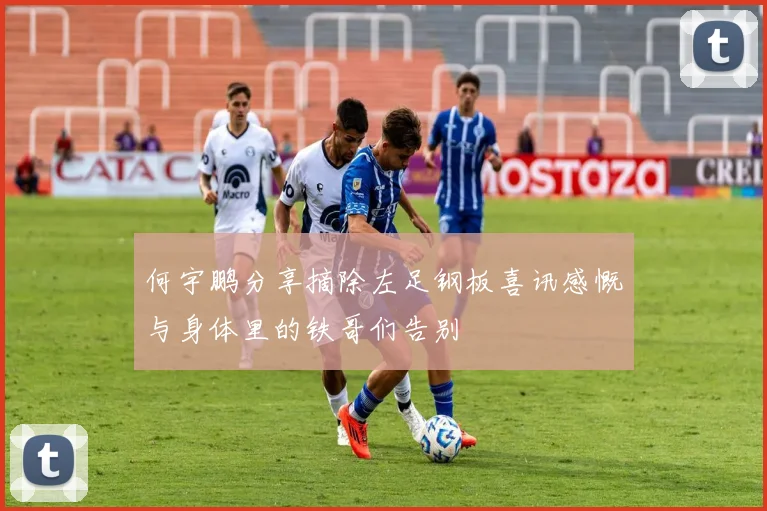 何宇鹏分享摘除左足钢板喜讯感慨与身体里的铁哥们告别