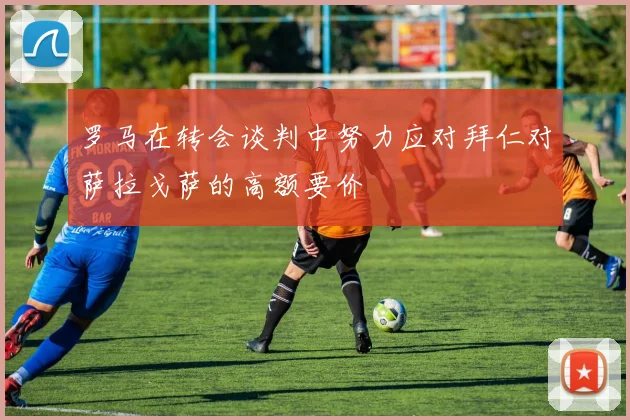 罗马在转会谈判中努力应对拜仁对萨拉戈萨的高额要价