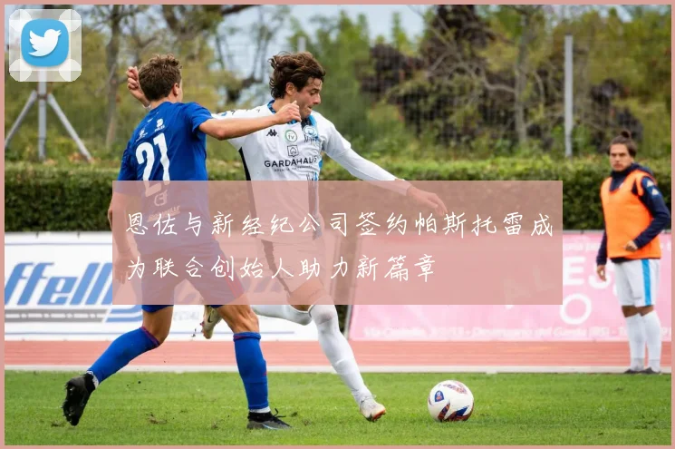 恩佐与新经纪公司签约帕斯托雷成为联合创始人助力新篇章