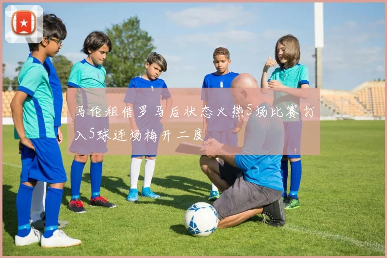 马伦租借罗马后状态火热5场比赛打入5球连场梅开二度