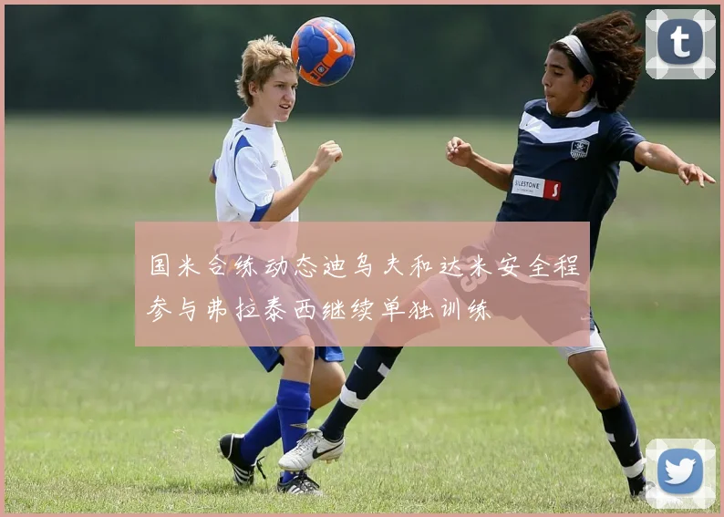 国米合练动态迪乌夫和达米安全程参与弗拉泰西继续单独训练