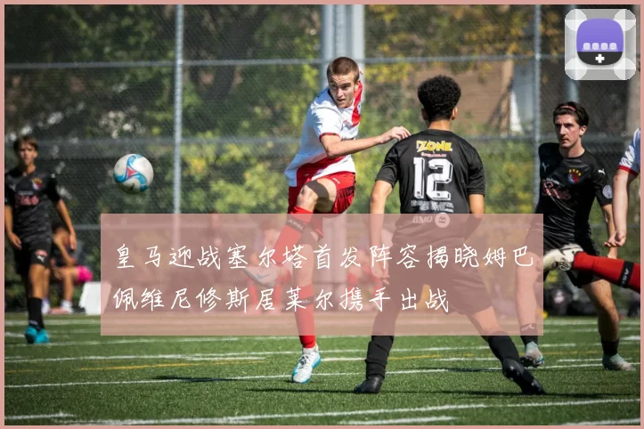 皇马迎战塞尔塔首发阵容揭晓姆巴佩维尼修斯居莱尔携手出战