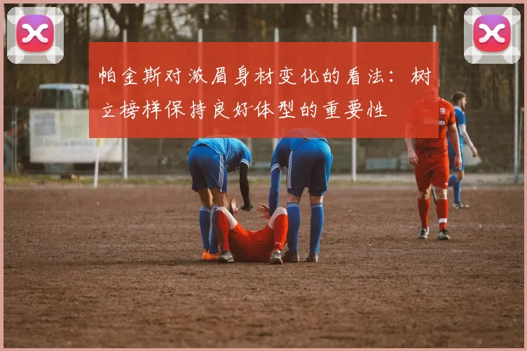 帕金斯对浓眉身材变化的看法：树立榜样保持良好体型的重要性