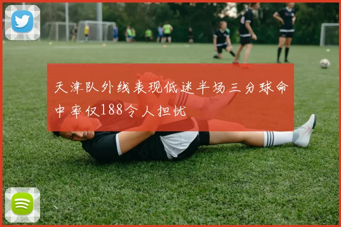 天津队外线表现低迷半场三分球命中率仅188令人担忧