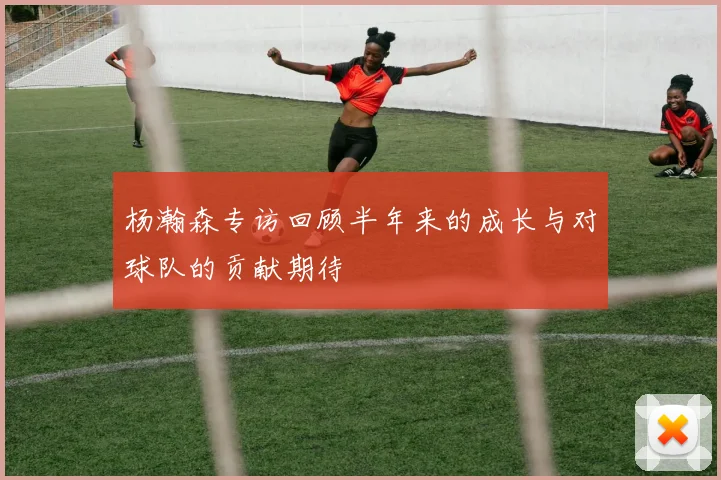 杨瀚森专访回顾半年来的成长与对球队的贡献期待