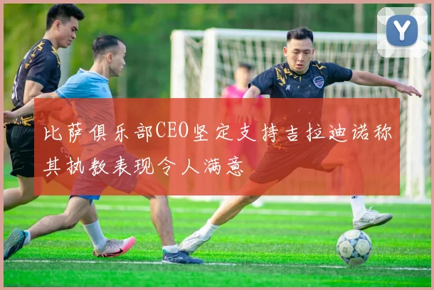 比萨俱乐部CEO坚定支持吉拉迪诺称其执教表现令人满意