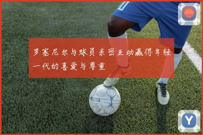 罗塞尼尔与球员亲密互动赢得年轻一代的喜爱与尊重