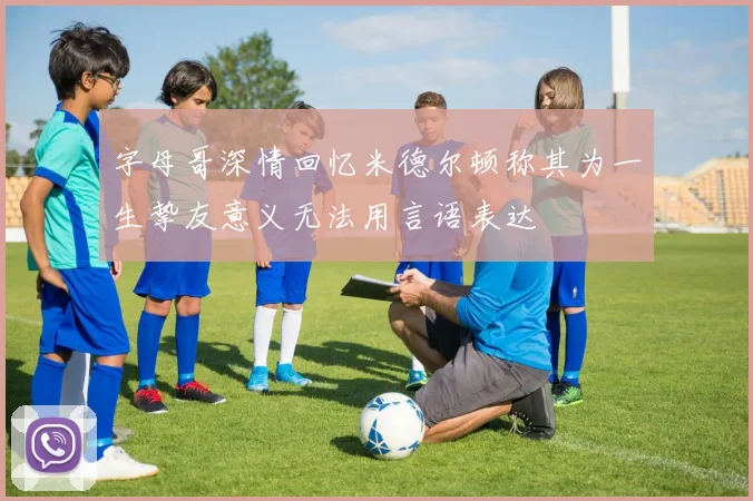 字母哥深情回忆米德尔顿称其为一生挚友意义无法用言语表达