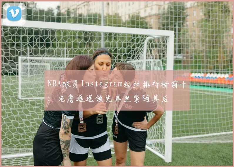 NBA球员Instagram粉丝排行榜前十：老詹遥遥领先库里紧随其后