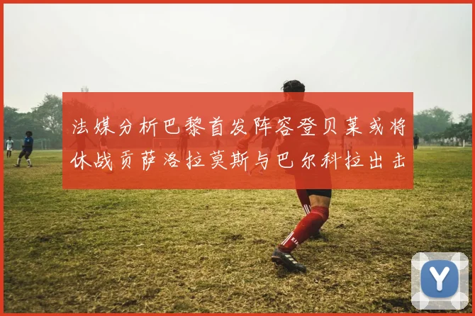 法媒分析巴黎首发阵容登贝莱或将休战贡萨洛拉莫斯与巴尔科拉出击