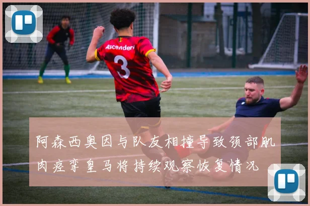 阿森西奥因与队友相撞导致颈部肌肉痉挛皇马将持续观察恢复情况