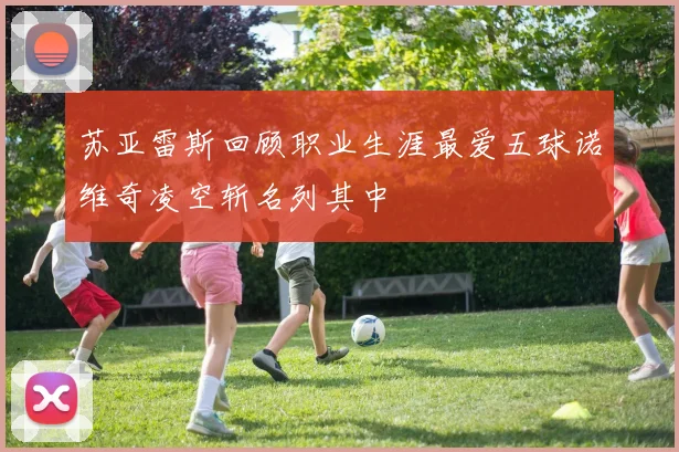 苏亚雷斯回顾职业生涯最爱五球诺维奇凌空斩名列其中