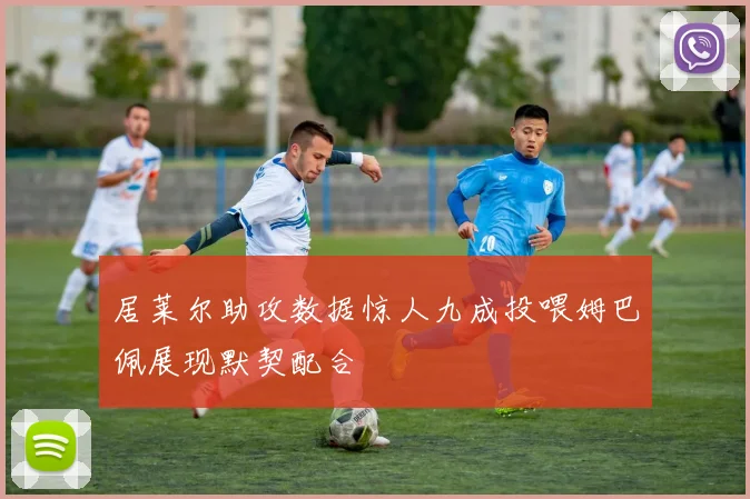 居莱尔助攻数据惊人九成投喂姆巴佩展现默契配合