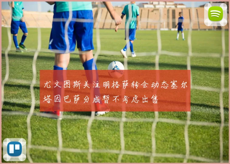 尤文图斯关注明格萨转会动态塞尔塔因巴萨分成暂不考虑出售