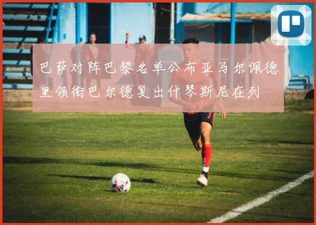 巴萨对阵巴黎名单公布亚马尔佩德里领衔巴尔德复出什琴斯尼在列