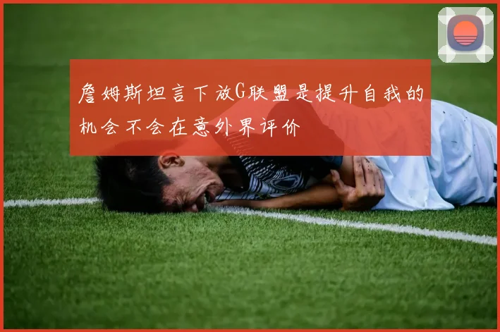 詹姆斯坦言下放G联盟是提升自我的机会不会在意外界评价