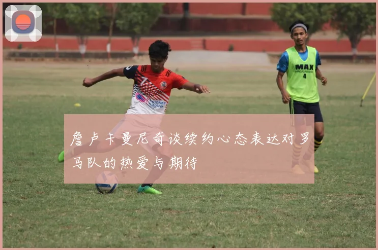詹卢卡曼尼奇谈续约心态表达对罗马队的热爱与期待