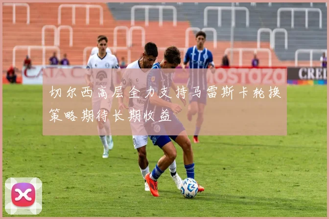 切尔西高层全力支持马雷斯卡轮换策略期待长期收益