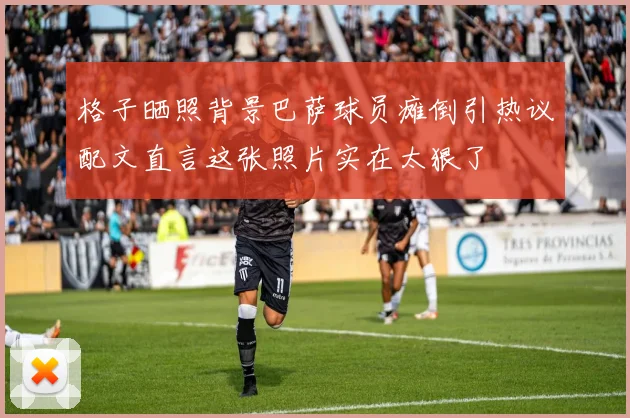 格子晒照背景巴萨球员瘫倒引热议配文直言这张照片实在太狠了