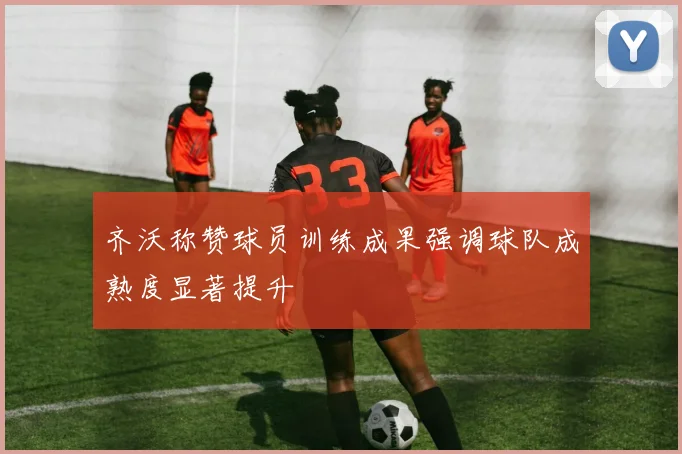 齐沃称赞球员训练成果强调球队成熟度显著提升