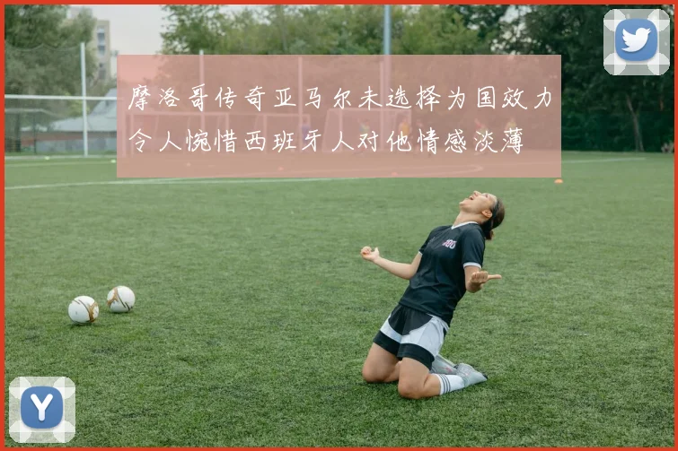 摩洛哥传奇亚马尔未选择为国效力令人惋惜西班牙人对他情感淡薄