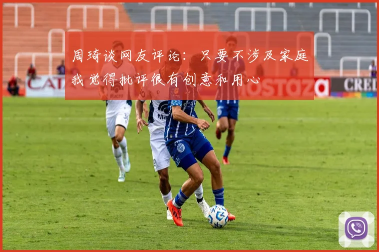 周琦谈网友评论：只要不涉及家庭我觉得批评很有创意和用心