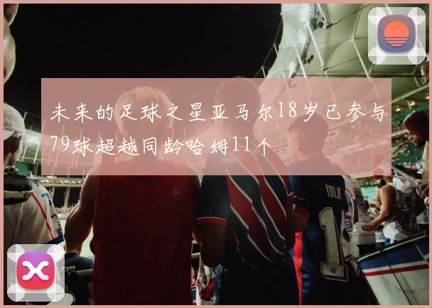未来的足球之星亚马尔18岁已参与79球超越同龄哈姆11个
