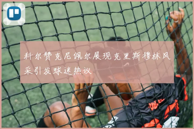 科尔赞克尼佩尔展现克里斯穆林风采引发球迷热议