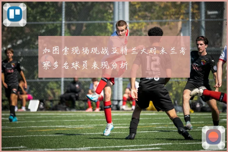加图索现场观战亚特兰大对米兰考察多名球员表现分析