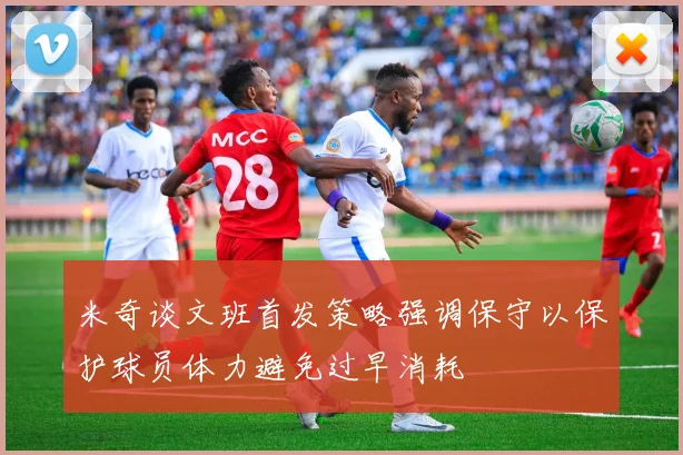 米奇谈文班首发策略强调保守以保护球员体力避免过早消耗