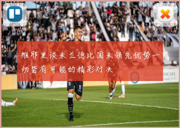 维耶里谈米兰德比国米领先优势一切皆有可能的精彩对决